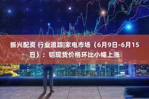 振兴配资 行业追踪|家电市场（6月9日-6月15日）：铝现货价格环比小幅上涨