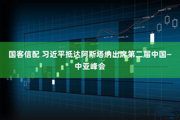 国客信配 习近平抵达阿斯塔纳出席第二届中国—中亚峰会