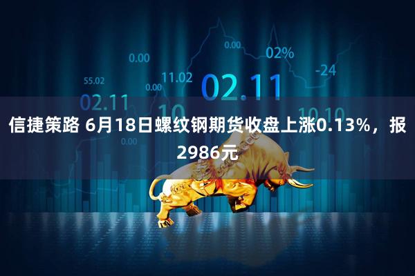 信捷策路 6月18日螺纹钢期货收盘上涨0.13%，报2986元
