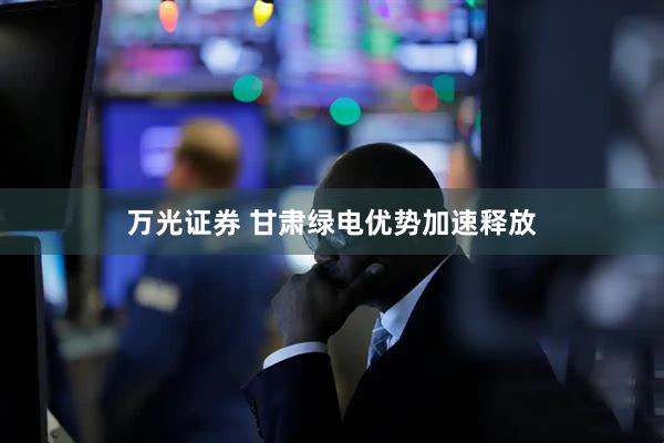 万光证券 甘肃绿电优势加速释放