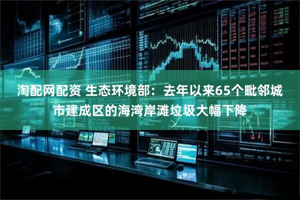 淘配网配资 生态环境部：去年以来65个毗邻城市建成区的海湾岸滩垃圾大幅下降