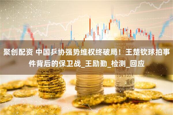 聚创配资 中国乒协强势维权终破局！王楚钦球拍事件背后的保卫战_王励勤_检测_回应