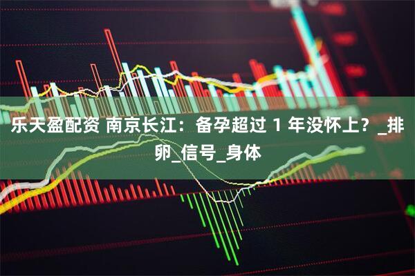 乐天盈配资 南京长江：备孕超过 1 年没怀上？_排卵_信号_身体