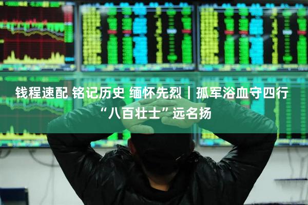 钱程速配 铭记历史 缅怀先烈｜孤军浴血守四行 “八百壮士”远名扬