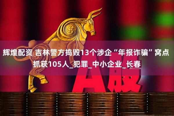辉煌配资 吉林警方捣毁13个涉企“年报诈骗”窝点 抓获105人_犯罪_中小企业_长春