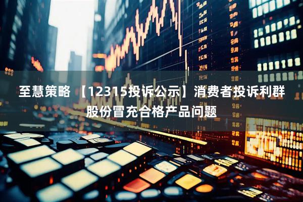 至慧策略 【12315投诉公示】消费者投诉利群股份冒充合格产品问题