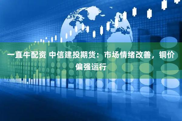 一直牛配资 中信建投期货：市场情绪改善，铜价偏强运行