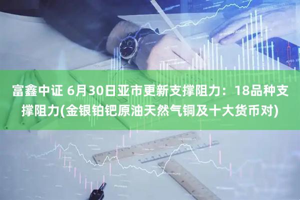 富鑫中证 6月30日亚市更新支撑阻力：18品种支撑阻力(金银铂钯原油天然气铜及十大货币对)