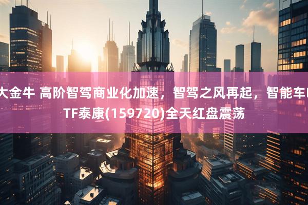 大金牛 高阶智驾商业化加速，智驾之风再起，智能车ETF泰康(159720)全天红盘震荡