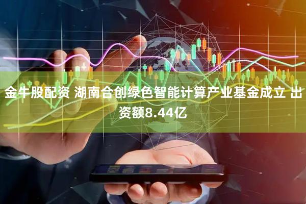 金牛股配资 湖南合创绿色智能计算产业基金成立 出资额8.44亿