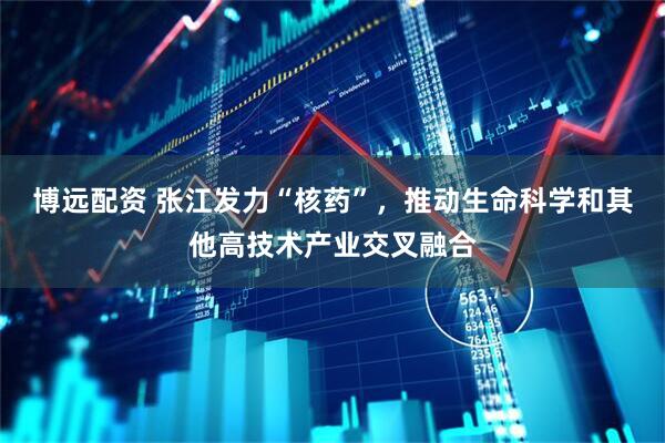 博远配资 张江发力“核药”，推动生命科学和其他高技术产业交叉融合