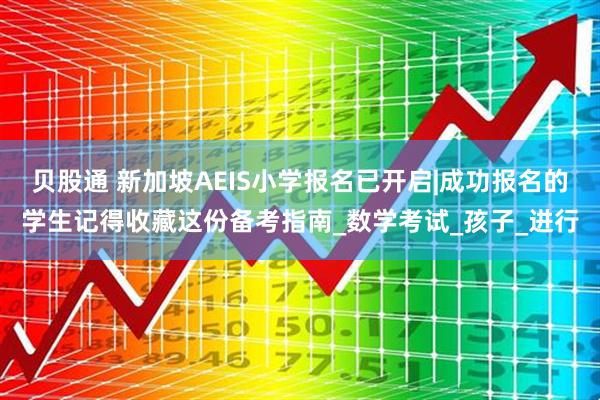 贝股通 新加坡AEIS小学报名已开启|成功报名的学生记得收藏这份备考指南_数学考试_孩子_进行