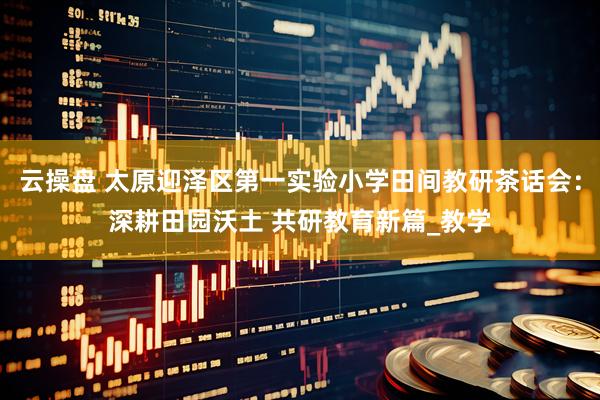 云操盘 太原迎泽区第一实验小学田间教研茶话会：深耕田园沃土 共研教育新篇_教学