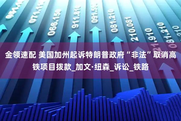 金领速配 美国加州起诉特朗普政府“非法”取消高铁项目拨款_加文·纽森_诉讼_铁路