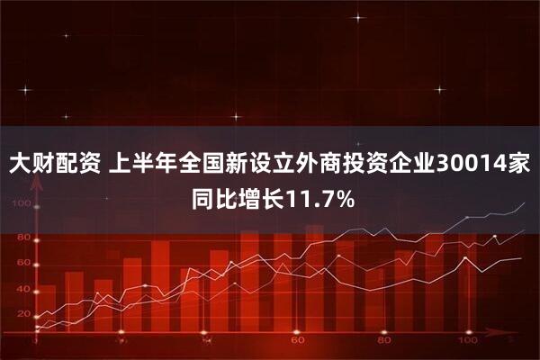 大财配资 上半年全国新设立外商投资企业30014家 同比增长11.7%
