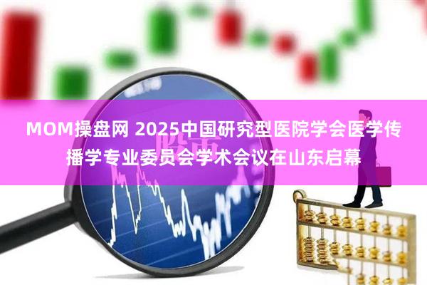 MOM操盘网 2025中国研究型医院学会医学传播学专业委员会学术会议在山东启幕