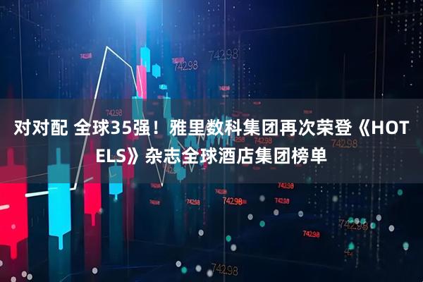 对对配 全球35强！雅里数科集团再次荣登《HOTELS》杂志全球酒店集团榜单