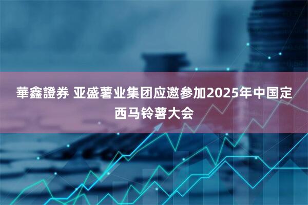 華鑫證券 亚盛薯业集团应邀参加2025年中国定西马铃薯大会