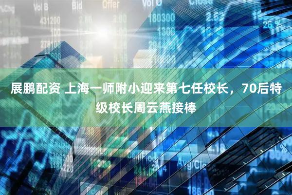 展鹏配资 上海一师附小迎来第七任校长，70后特级校长周云燕接棒