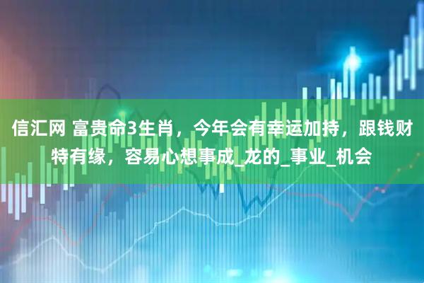 信汇网 富贵命3生肖，今年会有幸运加持，跟钱财特有缘，容易心想事成_龙的_事业_机会