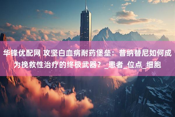 华锋优配网 攻坚白血病耐药堡垒：普纳替尼如何成为挽救性治疗的终极武器？_患者_位点_细胞