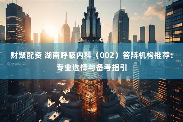 财聚配资 湖南呼吸内科（002）答辩机构推荐：专业选择与备考指引