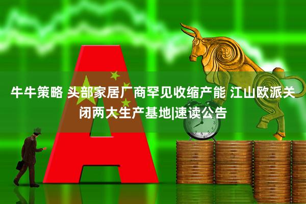 牛牛策略 头部家居厂商罕见收缩产能 江山欧派关闭两大生产基地|速读公告