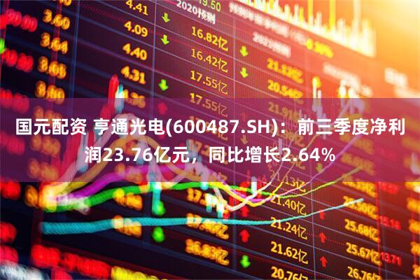 国元配资 亨通光电(600487.SH):前三季度净利润23.76亿元,同比增长2.64%