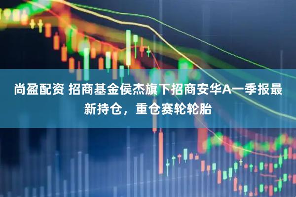 尚盈配资 招商基金侯杰旗下招商安华A一季报最新持仓，重仓赛轮轮胎