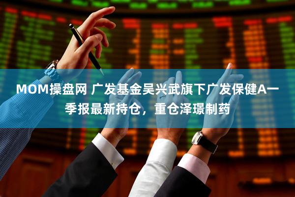 MOM操盘网 广发基金吴兴武旗下广发保健A一季报最新持仓，重仓泽璟制药