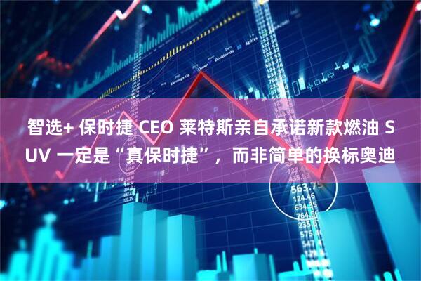 智选+ 保时捷 CEO 莱特斯亲自承诺新款燃油 SUV 一定是“真保时捷”，而非简单的换标奥迪