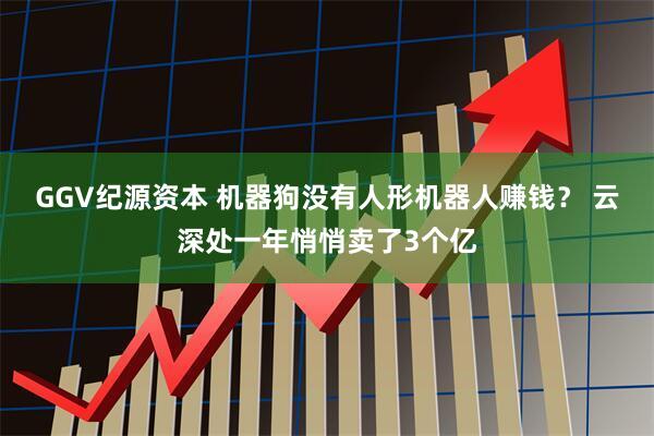 GGV纪源资本 机器狗没有人形机器人赚钱？ 云深处一年悄悄卖了3个亿