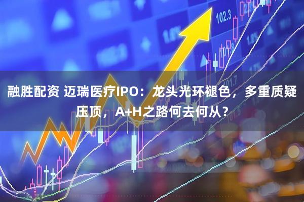 融胜配资 迈瑞医疗IPO：龙头光环褪色，多重质疑压顶，A+H之路何去何从？