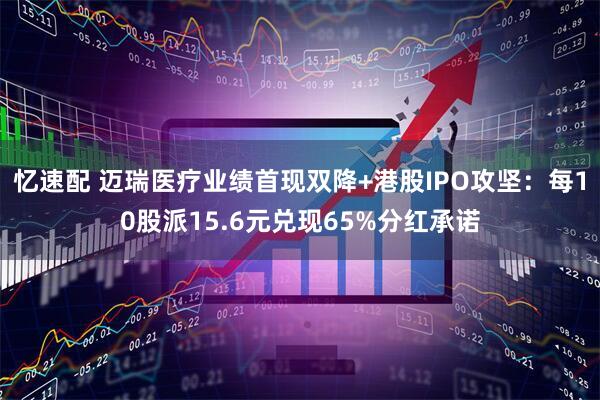 忆速配 迈瑞医疗业绩首现双降+港股IPO攻坚：每10股派15.6元兑现65%分红承诺