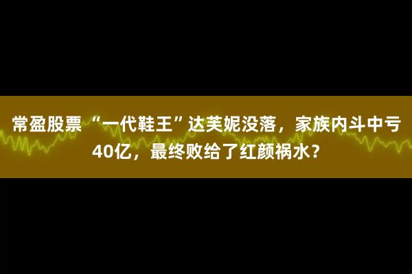 常盈股票 “一代鞋王”达芙妮没落，家族内斗中亏40亿，最终败给了红颜祸水？