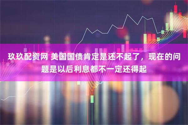 玖玖配资网 美国国债肯定是还不起了,现在的问题是以后利息都不一定还得起