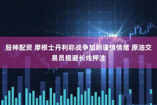 股神配资 摩根士丹利称战争加剧谨慎情绪 原油交易员规避长线押注