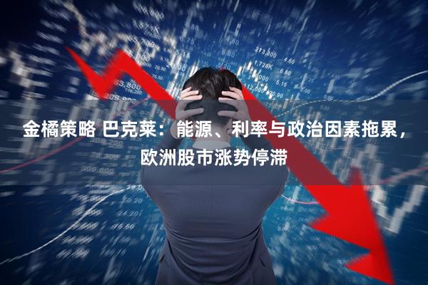金橘策略 巴克莱:能源、利率与政治因素拖累,欧洲股市涨势停滞